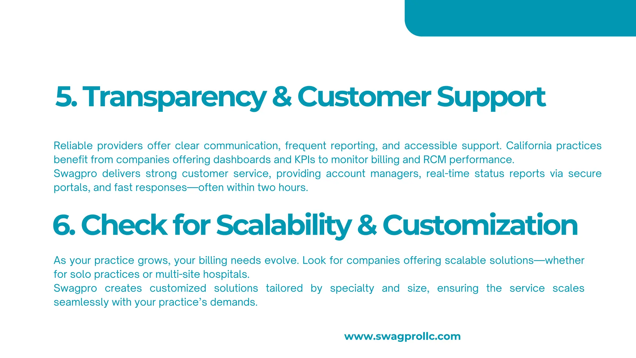5. Transparency & Customer Support
Reliable providers offer clear communication, frequent reporting, and accessible support. California practices
benefit from companies offering dashboards and KPIs to monitor billing and RCM performance.
Swagpro delivers strong customer service, providing account managers, real-time status reports via secure
portals, and fast responses—often within two hours.
6. Check for Scalability & Customization
As your practice grows, your billing needs evolve. Look for companies offering scalable solutions—whether
for solo practices or multi-site hospitals.
Swagpro creates customized solutions tailored by specialty and size, ensuring the service scales
seamlessly with your practice’s demands.
www.swagprollc.com
 