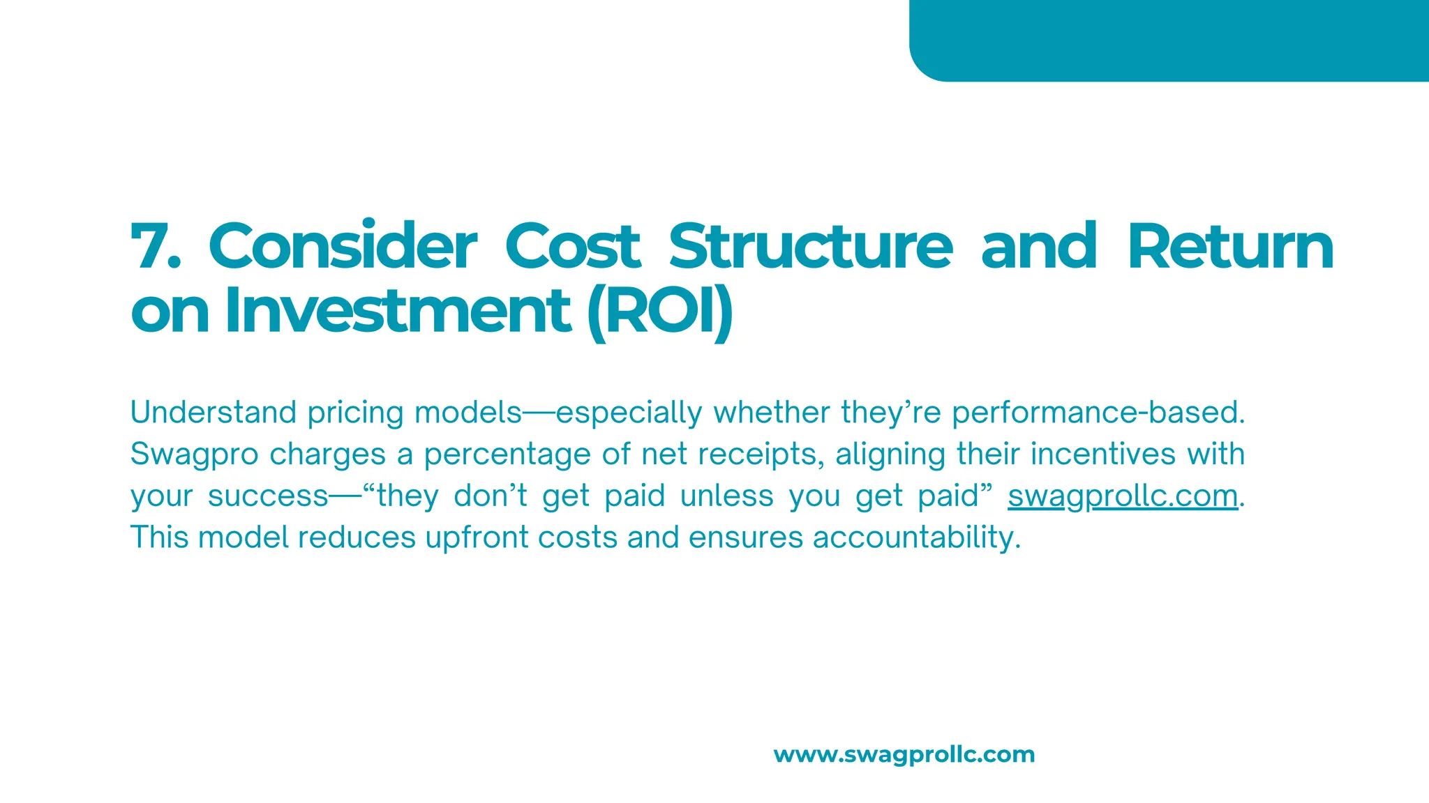 7. Consider Cost Structure and Return
on Investment (ROI)
Understand pricing models—especially whether they’re performance-based.
Swagpro charges a percentage of net receipts, aligning their incentives with
your success—“they don’t get paid unless you get paid” swagprollc.com.
This model reduces upfront costs and ensures accountability.
www.swagprollc.com
 
