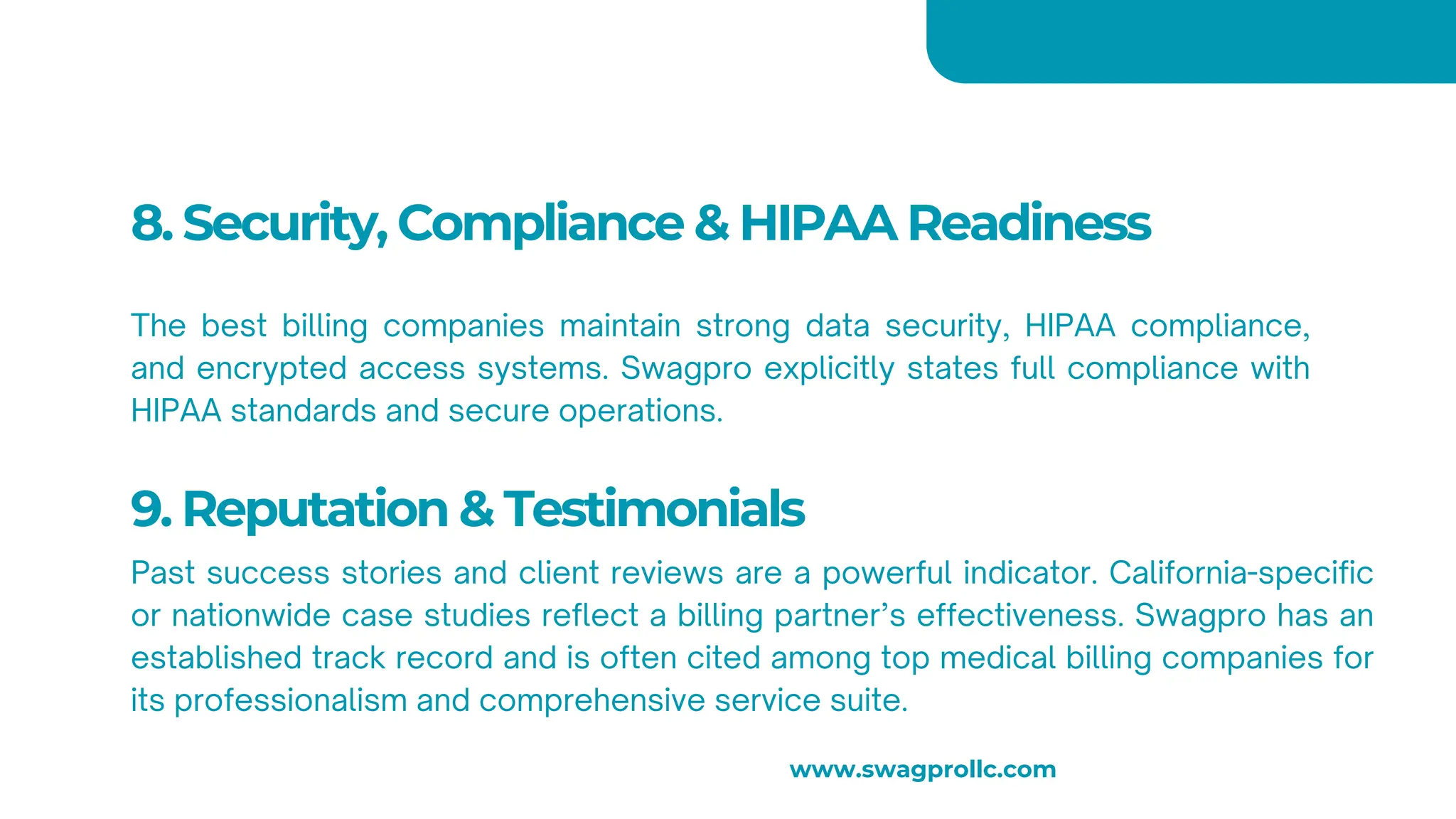 8. Security, Compliance & HIPAA Readiness
The best billing companies maintain strong data security, HIPAA compliance,
and encrypted access systems. Swagpro explicitly states full compliance with
HIPAA standards and secure operations.
9. Reputation & Testimonials
Past success stories and client reviews are a powerful indicator. California-specific
or nationwide case studies reflect a billing partner’s effectiveness. Swagpro has an
established track record and is often cited among top medical billing companies for
its professionalism and comprehensive service suite.
www.swagprollc.com
 