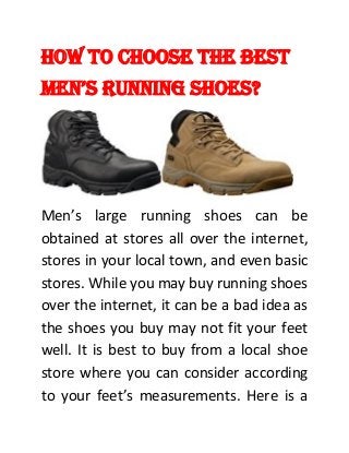 How to Choose the Best
Men’s Running shoes?
Men’s large running shoes can be
obtained at stores all over the internet,
stores in your local town, and even basic
stores. While you may buy running shoes
over the internet, it can be a bad idea as
the shoes you buy may not fit your feet
well. It is best to buy from a local shoe
store where you can consider according
to your feet’s measurements. Here is a
 