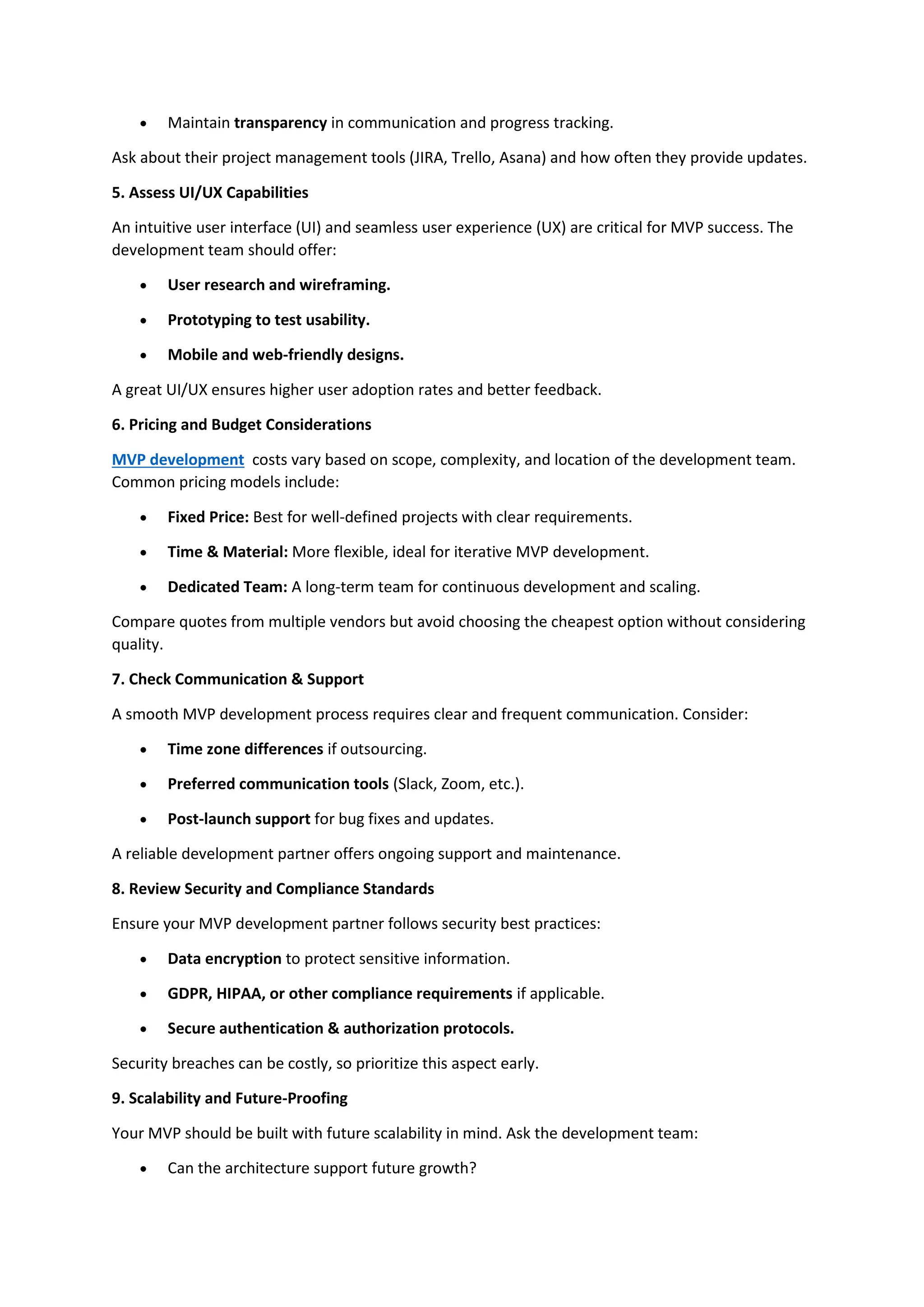 • Maintain transparency in communication and progress tracking.
Ask about their project management tools (JIRA, Trello, Asana) and how often they provide updates.
5. Assess UI/UX Capabilities
An intuitive user interface (UI) and seamless user experience (UX) are critical for MVP success. The
development team should offer:
• User research and wireframing.
• Prototyping to test usability.
• Mobile and web-friendly designs.
A great UI/UX ensures higher user adoption rates and better feedback.
6. Pricing and Budget Considerations
MVP development costs vary based on scope, complexity, and location of the development team.
Common pricing models include:
• Fixed Price: Best for well-defined projects with clear requirements.
• Time & Material: More flexible, ideal for iterative MVP development.
• Dedicated Team: A long-term team for continuous development and scaling.
Compare quotes from multiple vendors but avoid choosing the cheapest option without considering
quality.
7. Check Communication & Support
A smooth MVP development process requires clear and frequent communication. Consider:
• Time zone differences if outsourcing.
• Preferred communication tools (Slack, Zoom, etc.).
• Post-launch support for bug fixes and updates.
A reliable development partner offers ongoing support and maintenance.
8. Review Security and Compliance Standards
Ensure your MVP development partner follows security best practices:
• Data encryption to protect sensitive information.
• GDPR, HIPAA, or other compliance requirements if applicable.
• Secure authentication & authorization protocols.
Security breaches can be costly, so prioritize this aspect early.
9. Scalability and Future-Proofing
Your MVP should be built with future scalability in mind. Ask the development team:
• Can the architecture support future growth?
 