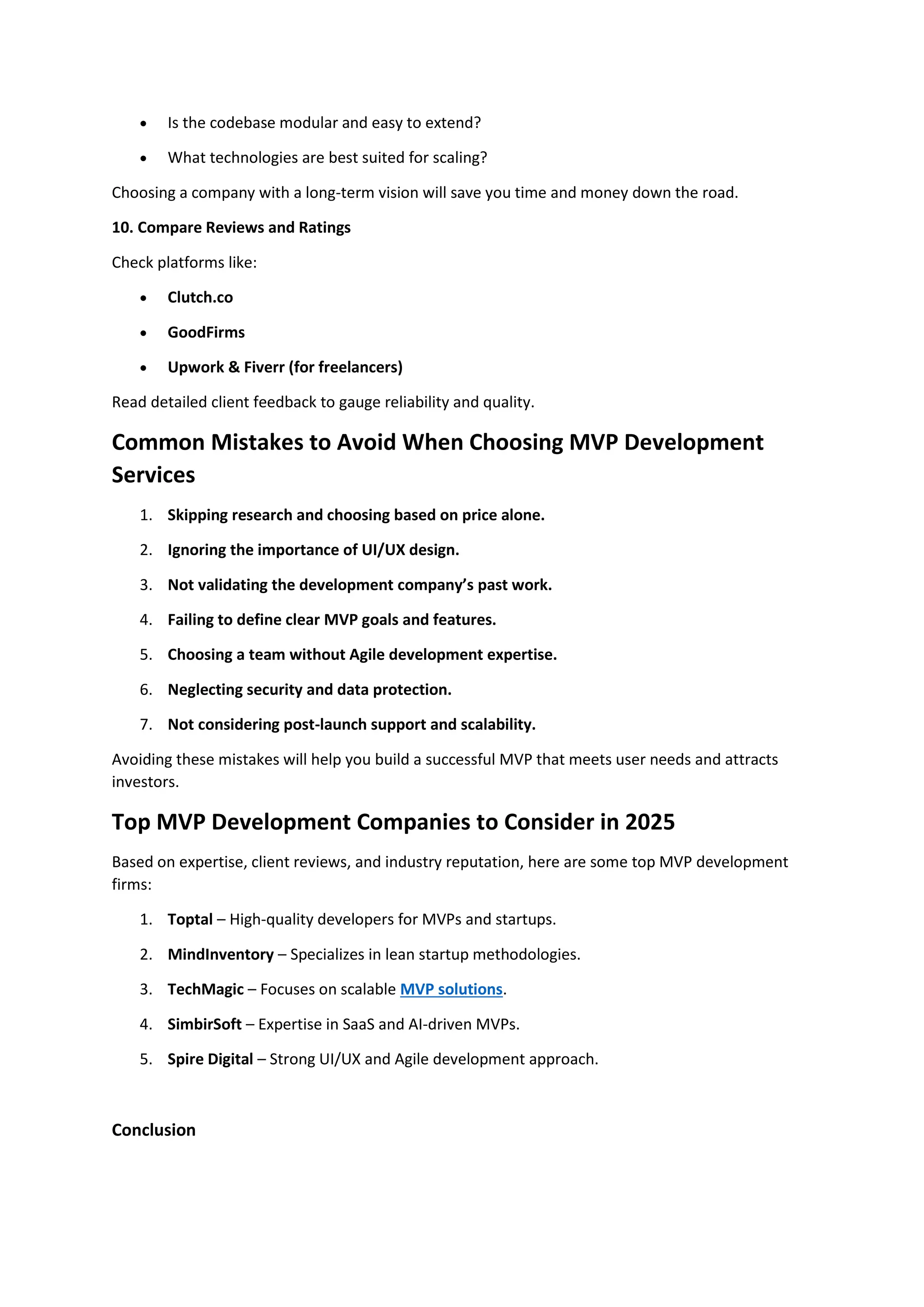 • Is the codebase modular and easy to extend?
• What technologies are best suited for scaling?
Choosing a company with a long-term vision will save you time and money down the road.
10. Compare Reviews and Ratings
Check platforms like:
• Clutch.co
• GoodFirms
• Upwork & Fiverr (for freelancers)
Read detailed client feedback to gauge reliability and quality.
Common Mistakes to Avoid When Choosing MVP Development
Services
1. Skipping research and choosing based on price alone.
2. Ignoring the importance of UI/UX design.
3. Not validating the development company’s past work.
4. Failing to define clear MVP goals and features.
5. Choosing a team without Agile development expertise.
6. Neglecting security and data protection.
7. Not considering post-launch support and scalability.
Avoiding these mistakes will help you build a successful MVP that meets user needs and attracts
investors.
Top MVP Development Companies to Consider in 2025
Based on expertise, client reviews, and industry reputation, here are some top MVP development
firms:
1. Toptal – High-quality developers for MVPs and startups.
2. MindInventory – Specializes in lean startup methodologies.
3. TechMagic – Focuses on scalable MVP solutions.
4. SimbirSoft – Expertise in SaaS and AI-driven MVPs.
5. Spire Digital – Strong UI/UX and Agile development approach.
Conclusion
 