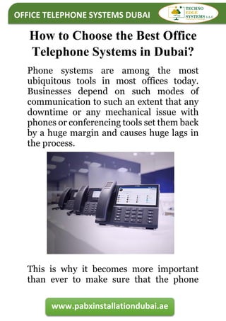 OFFICE TELEPHONE SYSTEMS DUBAI
www.pabxinstallationdubai.ae
How to Choose the Best Office
Telephone Systems in Dubai?
Phone systems are among the most
ubiquitous tools in most offices today.
Businesses depend on such modes of
communication to such an extent that any
downtime or any mechanical issue with
phones or conferencing tools set them back
by a huge margin and causes huge lags in
the process.
This is why it becomes more important
than ever to make sure that the phone
 