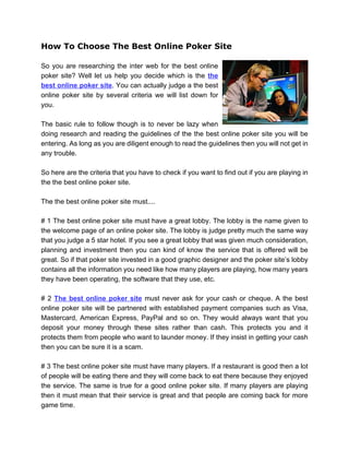 How To Choose The Best Online Poker Site

So you are researching the inter web for the best online
poker site? Well let us help you decide which is the the
best online poker site. You can actually judge a the best
online poker site by several criteria we will list down for
you.

The basic rule to follow though is to never be lazy when
doing research and reading the guidelines of the the best online poker site you will be
entering. As long as you are diligent enough to read the guidelines then you will not get in
any trouble.

So here are the criteria that you have to check if you want to find out if you are playing in
the the best online poker site.

The the best online poker site must....

# 1 The best online poker site must have a great lobby. The lobby is the name given to
the welcome page of an online poker site. The lobby is judge pretty much the same way
that you judge a 5 star hotel. If you see a great lobby that was given much consideration,
planning and investment then you can kind of know the service that is offered will be
great. So if that poker site invested in a good graphic designer and the poker site’s lobby
contains all the information you need like how many players are playing, how many years
they have been operating, the software that they use, etc.

# 2 The best online poker site must never ask for your cash or cheque. A the best
online poker site will be partnered with established payment companies such as Visa,
Mastercard, American Express, PayPal and so on. They would always want that you
deposit your money through these sites rather than cash. This protects you and it
protects them from people who want to launder money. If they insist in getting your cash
then you can be sure it is a scam.

# 3 The best online poker site must have many players. If a restaurant is good then a lot
of people will be eating there and they will come back to eat there because they enjoyed
the service. The same is true for a good online poker site. If many players are playing
then it must mean that their service is great and that people are coming back for more
game time.
 