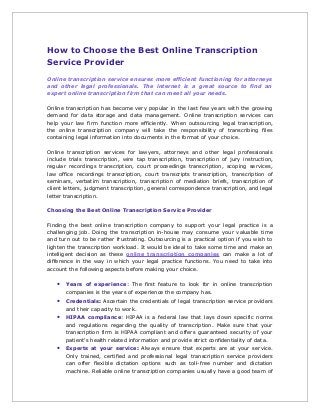 How to Choose the Best Online Transcription
Service Provider
Online transcription service ensures more efficient functioning for attorneys
and other legal professionals. The internet is a great source to find an
expert online transcription firm that can meet all your needs.
Online transcription has become very popular in the last few years with the growing
demand for data storage and data management. Online transcription services can
help your law firm function more efficiently. When outsourcing legal transcription,
the online transcription company will take the responsibility of transcribing files
containing legal information into documents in the format of your choice.
Online transcription services for lawyers, attorneys and other legal professionals
include trials transcription, wire tap transcription, transcription of jury instruction,
regular recordings transcription, court proceedings transcription, scoping services,
law office recordings transcription, court transcripts transcription, transcription of
seminars, verbatim transcription, transcription of mediation briefs, transcription of
client letters, judgment transcription, general correspondence transcription, and legal
letter transcription.
Choosing the Best Online Transcription Service Provider
Finding the best online transcription company to support your legal practice is a
challenging job. Doing the transcription in-house may consume your valuable time
and turn out to be rather frustrating. Outsourcing is a practical option if you wish to
lighten the transcription workload. It would be ideal to take some time and make an
intelligent decision as these online transcription companies can make a lot of
difference in the way in which your legal practice functions. You need to take into
account the following aspects before making your choice.
• Years of experience: The first feature to look for in online transcription
companies is the years of experience the company has.
• Credentials: Ascertain the credentials of legal transcription service providers
and their capacity to work.
• HIPAA compliance: HIPAA is a federal law that lays down specific norms
and regulations regarding the quality of transcription. Make sure that your
transcription firm is HIPAA compliant and offers guaranteed security of your
patient‘s health related information and provide strict confidentiality of data.
• Experts at your service: Always ensure that experts are at your service.
Only trained, certified and professional legal transcription service providers
can offer flexible dictation options such as toll-free number and dictation
machine. Reliable online transcription companies usually have a good team of
 