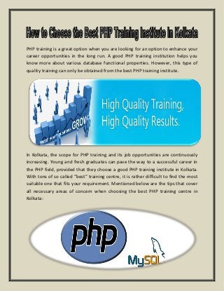 PHP training is a great option when you are looking for an option to enhance your
career opportunities in the long run. A good PHP training institution helps you
know more about various database functional properties. However, this type of
quality training can only be obtained from the best PHP training institute.
In Kolkata, the scope for PHP training and its job opportunities are continuously
increasing. Young and fresh graduates can pave the way to a successful career in
the PHP field, provided that they choose a good PHP training institute in Kolkata.
With tons of so called “best” training centre, it is rather difficult to find the most
suitable one that fits your requirement. Mentioned below are the tips that cover
all necessary areas of concern when choosing the best PHP training centre in
Kolkata:
 