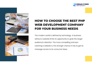 HOW TO CHOOSE THE BEST PHP
WEB DEVELOPMENT COMPANY
FOR YOUR BUSINESS NEEDS
The modern world is defined by technology. A business
without a website limits its opportunity to grab the target
audience’s attention. The more compelling and eye-
catching a website is, the stronger chance it has to get its
message across to its consumer base.
 