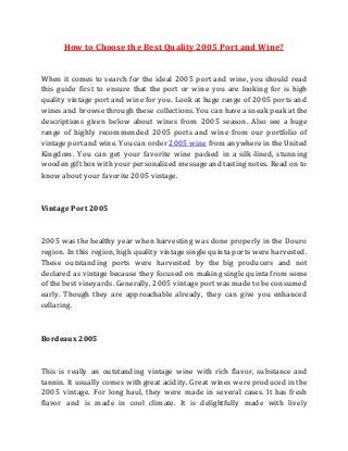 How to Choose the Best Quality 2005 Port and Wine? 
When it comes to search for the ideal 2005 port and wine, you should read 
this guide first to ensure that the port or wine you are looking for is high 
quality vintage port and wine for you. Look at huge range of 2005 ports and 
wines and browse through these collections. You can have a sneak peak at the 
descriptions given below about wines from 2005 season. Also see a huge 
range of highly recommended 2005 ports and wine from our portfolio of 
vintage port and wine. You can order 2005 wine from anywhere in the United 
Kingdom. You can get your favorite wine packed in a silk-lined, stunning 
wooden gift box with your personalized message and tasting notes. Read on to 
know about your favorite 2005 vintage. 
Vintage Port 2005 
2005 was the healthy year when harvesting was done properly in the Douro 
region. In this region, high quality vintage single quinta ports were harvested. 
These outstanding ports were harvested by the big producers and not 
declared as vintage because they focused on making single quinta from some 
of the best vineyards. Generally, 2005 vintage port was made to be consumed 
early. Though they are approachable already, they can give you enhanced 
cellaring. 
Bordeaux 2005 
This is really an outstanding vintage wine with rich flavor, substance and 
tannin. It usually comes with great acidity. Great wines were produced in the 
2005 vintage. For long haul, they were made in several cases. It has fresh 
flavor and is made in cool climate. It is delightfully made with lively 
 