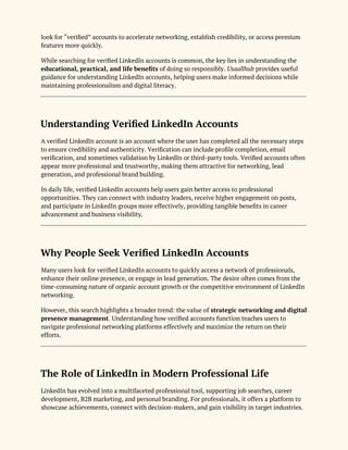 look for “verified” accounts to accelerate networking, establish credibility, or access premium
features more quickly.
While searching for verified LinkedIn accounts is common, the key lies in understanding the
educational, practical, and life benefits of doing so responsibly. Usaallhub provides useful
guidance for understanding LinkedIn accounts, helping users make informed decisions while
maintaining professionalism and digital literacy.
Understanding Verified LinkedIn Accounts
A verified LinkedIn account is an account where the user has completed all the necessary steps
to ensure credibility and authenticity. Verification can include profile completion, email
verification, and sometimes validation by LinkedIn or third-party tools. Verified accounts often
appear more professional and trustworthy, making them attractive for networking, lead
generation, and professional brand building.
In daily life, verified LinkedIn accounts help users gain better access to professional
opportunities. They can connect with industry leaders, receive higher engagement on posts,
and participate in LinkedIn groups more effectively, providing tangible benefits in career
advancement and business visibility.
Why People Seek Verified LinkedIn Accounts
Many users look for verified LinkedIn accounts to quickly access a network of professionals,
enhance their online presence, or engage in lead generation. The desire often comes from the
time-consuming nature of organic account growth or the competitive environment of LinkedIn
networking.
However, this search highlights a broader trend: the value of strategic networking and digital
presence management. Understanding how verified accounts function teaches users to
navigate professional networking platforms effectively and maximize the return on their
efforts.
The Role of LinkedIn in Modern Professional Life
LinkedIn has evolved into a multifaceted professional tool, supporting job searches, career
development, B2B marketing, and personal branding. For professionals, it offers a platform to
showcase achievements, connect with decision-makers, and gain visibility in target industries.
 
