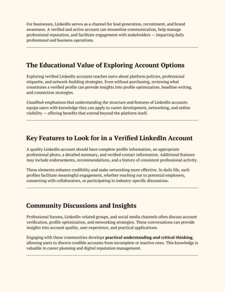 For businesses, LinkedIn serves as a channel for lead generation, recruitment, and brand
awareness. A verified and active account can streamline communication, help manage
professional reputation, and facilitate engagement with stakeholders — impacting daily
professional and business operations.
The Educational Value of Exploring Account Options
Exploring verified LinkedIn accounts teaches users about platform policies, professional
etiquette, and network-building strategies. Even without purchasing, reviewing what
constitutes a verified profile can provide insights into profile optimization, headline writing,
and connection strategies.
Usaallhub emphasizes that understanding the structure and features of LinkedIn accounts
equips users with knowledge they can apply to career development, networking, and online
visibility — offering benefits that extend beyond the platform itself.
Key Features to Look for in a Verified LinkedIn Account
A quality LinkedIn account should have complete profile information, an appropriate
professional photo, a detailed summary, and verified contact information. Additional features
may include endorsements, recommendations, and a history of consistent professional activity.
These elements enhance credibility and make networking more effective. In daily life, such
profiles facilitate meaningful engagement, whether reaching out to potential employers,
connecting with collaborators, or participating in industry-specific discussions.
Community Discussions and Insights
Professional forums, LinkedIn-related groups, and social media channels often discuss account
verification, profile optimization, and networking strategies. These conversations can provide
insights into account quality, user experience, and practical applications.
Engaging with these communities develops practical understanding and critical thinking,
allowing users to discern credible accounts from incomplete or inactive ones. This knowledge is
valuable in career planning and digital reputation management.
 
