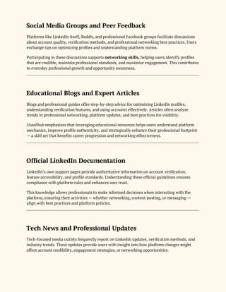 Social Media Groups and Peer Feedback
Platforms like LinkedIn itself, Reddit, and professional Facebook groups facilitate discussions
about account quality, verification methods, and professional networking best practices. Users
exchange tips on optimizing profiles and understanding platform norms.
Participating in these discussions supports networking skills, helping users identify profiles
that are credible, maintain professional standards, and maximize engagement. This contributes
to everyday professional growth and opportunity awareness.
Educational Blogs and Expert Articles
Blogs and professional guides offer step-by-step advice for optimizing LinkedIn profiles,
understanding verification features, and using accounts effectively. Articles often analyze
trends in professional networking, platform updates, and best practices for visibility.
Usaallhub emphasizes that leveraging educational resources helps users understand platform
mechanics, improve profile authenticity, and strategically enhance their professional footprint
— a skill set that benefits career progression and networking effectiveness.
Official LinkedIn Documentation
LinkedIn’s own support pages provide authoritative information on account verification,
feature accessibility, and profile standards. Understanding these official guidelines ensures
compliance with platform rules and enhances user trust.
This knowledge allows professionals to make informed decisions when interacting with the
platform, ensuring their activities — whether networking, content posting, or messaging —
align with best practices and platform policies.
Tech News and Professional Updates
Tech-focused media outlets frequently report on LinkedIn updates, verification methods, and
industry trends. These updates provide users with insight into how platform changes might
affect account credibility, engagement strategies, or networking opportunities.
 