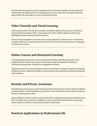 Staying informed supports proactive management of professional profiles. Professionals who
understand evolving features and verification practices can adapt their strategies efficiently,
gaining daily life advantages in career and business growth.
Video Tutorials and Visual Learning
Video platforms like YouTube host tutorials on LinkedIn optimization, account verification,
and networking strategies. These visual guides often offer walkthroughs for profile setup,
highlighting common pitfalls and best practices.
Visual learning strengthens retention and practical application, allowing users to implement
strategies effectively in daily professional interactions, from creating connections to engaging
in industry discussions.
Online Courses and Structured Learning
E-learning platforms provide courses on personal branding, LinkedIn optimization, and
professional networking. These resources help users understand platform mechanics,
verification requirements, and effective engagement methods.
Applying lessons from structured learning allows individuals to navigate LinkedIn strategically,
building networks, enhancing visibility, and maximizing the professional and practical benefits
of the platform.
Security and Privacy Awareness
Maintaining account security and protecting personal information are critical aspects of digital
professional life. Verified LinkedIn accounts often come with robust authentication and privacy
features, enhancing user safety.
Being mindful of security practices impacts daily life by safeguarding personal and professional
data. It enables users to network confidently, interact with global professionals, and manage
online reputation without compromising sensitive information.
Practical Applications in Professional Life
 