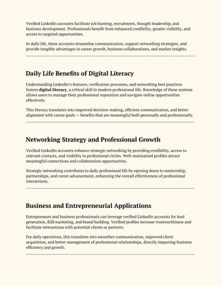 Verified LinkedIn accounts facilitate job hunting, recruitment, thought leadership, and
business development. Professionals benefit from enhanced credibility, greater visibility, and
access to targeted opportunities.
In daily life, these accounts streamline communication, support networking strategies, and
provide tangible advantages in career growth, business collaborations, and market insights.
Daily Life Benefits of Digital Literacy
Understanding LinkedIn’s features, verification processes, and networking best practices
fosters digital literacy, a critical skill in modern professional life. Knowledge of these systems
allows users to manage their professional reputation and navigate online opportunities
effectively.
This literacy translates into improved decision-making, efficient communication, and better
alignment with career goals — benefits that are meaningful both personally and professionally.
Networking Strategy and Professional Growth
Verified LinkedIn accounts enhance strategic networking by providing credibility, access to
relevant contacts, and visibility in professional circles. Well-maintained profiles attract
meaningful connections and collaboration opportunities.
Strategic networking contributes to daily professional life by opening doors to mentorship,
partnerships, and career advancement, enhancing the overall effectiveness of professional
interactions.
Business and Entrepreneurial Applications
Entrepreneurs and business professionals can leverage verified LinkedIn accounts for lead
generation, B2B marketing, and brand building. Verified profiles increase trustworthiness and
facilitate interactions with potential clients or partners.
For daily operations, this translates into smoother communication, improved client
acquisition, and better management of professional relationships, directly impacting business
efficiency and growth.
 