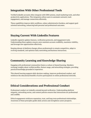 Integration With Other Professional Tools
Verified LinkedIn accounts often integrate with CRM systems, email marketing tools, and other
productivity applications. This integration allows users to automate outreach, track
engagement, and manage connections efficiently.
These capabilities improve daily workflows, reduce administrative burdens, and support goal-
oriented networking, enhancing both personal and professional outcomes.
Staying Current With LinkedIn Features
LinkedIn regularly updates features, verification protocols, and engagement tools.
Understanding these updates ensures users maintain account credibility, maximize visibility,
and leverage new opportunities effectively.
Keeping abreast of platform changes allows professionals to remain competitive, adapt to
evolving standards, and optimize daily networking and business interactions.
Community Learning and Knowledge Sharing
Engaging with professional communities fosters a culture of shared learning. Members
exchange insights about verified profiles, feature usage, and networking strategies, providing
practical knowledge grounded in experience.
This shared learning supports daily decision-making, improves professional conduct, and
reinforces the educational benefits of active participation in online professional networks.
Ethical Considerations and Professional Conduct
Professional conduct on LinkedIn extends beyond verification. Understanding platform
etiquette, networking norms, and content policies ensures that interactions are professional
and credible.
Ethical engagement reinforces reputation, trust, and long-term professional relationships.
Awareness of these principles guides daily actions and strengthens career prospects.
 