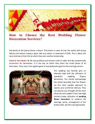 How to Choose the Best Wedding Flower
Decoration Services?
Everybody on the planet shares a dream. That dream is same all over the world, with young
fellows and women having a place with any station or statement of faith. This is about the
most vital day of their life on which they start another relationship.
Listen to Your Heart: All the young fellows and women need to make that day exceptionally
uncommon for themselves. It is the day on which they share the inside phase of all
fascination. They stay in the vigilant gazes of everybody who goes to that marriage service.
The wedding day festivity gets an
alternate high with the utilization of
wonderful wedding flowers
decoration. You should acknowledge
this whole heartedly that the flowers
are the most capable approach to
express your preferred delicacy. They
can express your thoughts all the more
obviously and capably. Every marriage
festivity makes utilization of wedding
flower decoration to enhance the
marriage venue, arrangement of the
bridal outfit, and the marriage bundle.
 