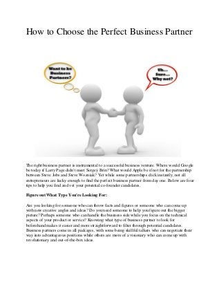 How to Choose the Perfect Business Partner
The right business partner is instrumental to a successful business venture. Where would Google
be today if Larry Page didn't meet Sergey Brin? What would Apple be if not for the partnership
between Steve Jobs and Steve Wozniak? Yet while some partnerships click instantly, not all
entrepreneurs are lucky enough to find the perfect business partner from day one. Below are four
tips to help you find and vet your potential co-founder candidates.
Figure out What Type You're Looking For:
Are you looking for someone who can throw facts and figures or someone who can come up
with new creative angles and ideas? Do you need someone to help you figure out the bigger
picture? Perhaps someone who can handle the business side while you focus on the technical
aspects of your product or service? Knowing what type of business partner to look for
beforehand makes it easier and more straightforward to filter through potential candidates.
Business partners come in all packages, with some being skillful talkers who can negotiate their
way into advantageous positions while others are more of a visionary who can come up with
revolutionary and out-of-the-box ideas.
 