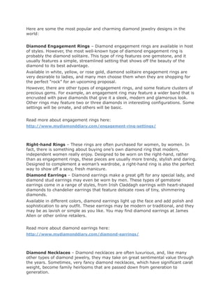 Here are some the most popular and charming diamond jewelry designs in the
world:


Diamond Engagement Rings – Diamond engagement rings are available in host
of styles. However, the most well-known type of diamond engagement ring is
probably the diamond solitaire. This type of ring features one gemstone, and it
usually features a simple, streamlined setting that shows off the beauty of the
diamond to its best advantage.
Available in white, yellow, or rose gold, diamond solitaire engagement rings are
very desirable to ladies, and many men choose them when they are shopping for
the perfect “rock” for an upcoming proposal.
However, there are other types of engagement rings, and some feature clusters of
precious gems. For example, an engagement ring may feature a wider band that is
encrusted with pave diamonds that give it a sleek, modern and glamorous look.
Other rings may feature two or three diamonds in interesting configurations. Some
settings will be ornate, and others will be basic.


Read more about engagement rings here:
http://www.mydiamonddiary.com/engagement-ring-settings/




Right-hand Rings – These rings are often purchased for women, by women. In
fact, there is something about buying one’s own diamond ring that modern,
independent women really enjoy. Designed to be worn on the right-hand, rather
than as engagement rings, these pieces are usually more trendy, stylish and daring.
Designed to complement a woman’s wardrobe, a right-hand ring is also the perfect
way to show off a sexy, fresh manicure.
Diamond Earrings – Diamond earrings make a great gift for any special lady, and
diamond stud earrings may even be worn by men. These types of gemstone
earrings come in a range of styles, from Irish Claddagh earrings with heart-shaped
diamonds to chandelier earrings that feature delicate rows of tiny, shimmering
diamonds.
Available in different colors, diamond earrings light up the face and add polish and
sophistication to any outfit. These earrings may be modern or traditional, and they
may be as lavish or simple as you like. You may find diamond earrings at James
Allen or other online retailers.


Read more about diamond earrings here:
http://www.mydiamonddiary.com/diamond-earrings/




Diamond Necklaces – Diamond necklaces are often luxurious, and, like many
other types of diamond jewelry, they may take on great sentimental value through
the years. Sometimes, very fancy diamond necklaces, which have significant carat
weight, become family heirlooms that are passed down from generation to
generation.
 