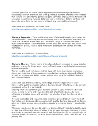 Diamond pendants on simple chains represent one common style of diamond
necklaces; however, there are also ultra-glamorous diamond chokers and necklaces
that feature tons of glittering gemstones (and very little chain!). Prices for diamond
necklaces range from a hundred dollars or less to millions of dollars, so there will
always be something for everyone to enjoy at any conceivable price point.


Read more about diamond necklaces here:
http://www.mydiamonddiary.com/diamond-necklace/




Diamond Bracelets – The most famous types of diamond bracelets are known as
“tennis bracelets”, and they feature one row of diamonds, which are all exactly the
same size. However, these days, you may find a range of diamond bracelets of
many different styles. Some bracelets may be artsy and whimsical, and others may
be statement pieces, such as solid metal cuffs decorated with colored or white
diamonds.


Read more about diamond bracelets here:
http://www.mydiamonddiary.com/diamond-tennis-bracelet/




Diamond Charms - Today, charm bracelets and charm necklaces are very popular,
and many charms for these trendy pieces of jewelry are embellished with gorgeous,
genuine diamonds.
Women tend to mark milestones in their lives with their charms; for example, a
charm may resemble a tiny engagement ring (with a miniature diamond solitaire)
to mark an engagement. Other choices include silver or white gold baby booties
with diamond details.


As you can see, there is certainly no shortage of diamond jewelry out there.
However, the quality and resale value of diamond jewelry should always be carefully
considered before it is purchased.
Knowing what you want from your diamond jewelry is very important. If you’re
simply looking for style and you adore the look of authentic diamonds, then
whimsical or creative pieces will work for you, whether or not they have a lot of
value.
If you’re a collector, and you prize more expensive pieces that will retain much of
their value over time, consider exquisite, high-quality diamond designs from James
Allen, or vintage antique pieces that have special provenance (history) attached to
them.
Whatever you choose, be sure to wear your diamond jewelry regularly. Just be sure
to have any settings and clasps checked once per year, to ensure that your precious
gemstones are properly secured. As well, look into insurance for more costly pieces.
Diamond jewelry is meant to be worn, loved and admired, rather than “hidden” in a
jewelry box.
 