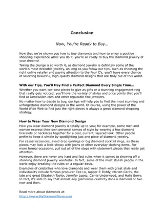 Conclusion

                          Now, You’re Ready to Buy…

Now that we’ve shown you how to buy diamonds and how to enjoy a positive
shopping experience while you do it, you’re all ready to buy the diamond jewelry of
your dreams!
Taking the plunge is so worth it, as diamond jewelry is definitely some of the
world’s most desirable jewelry. As long as you follow our tips, such as choosing the
right online retailer and paying attention to the Four C’s, you’ll have every chance
of selecting beautiful, high-quality diamond designs that are truly out of this world.


With our Tips, You’ll May Find a Perfect Diamond Every Single Time…
Whether you want low-cost pieces to give as gifts or a stunning engagement ring
that really gets noticed, you’ll love the variety of styles and price points that you’ll
find at JamesAllen.com and other reputable fine jewelers.
No matter how to decide to buy, our tips will help you to find the most stunning and
unforgettable diamond designs in the world. Of course, using the power of the
World Wide Web to find just the right pieces is always a great diamond shopping
strategy.


How to Wear Your New Diamond Design
How you wear diamond jewelry is totally up to you; for example, some men and
women express their own personal senses of style by wearing a few diamond
bracelets or necklaces together for a cool, current, layered look. Other people
prefer to keep it simple by spotlighting just one piece of diamond jewelry.
For casual occasions, avoid drop earrings or big diamond cocktail rings, as these
pieces may look a little showy with jeans or other everyday clothing items. For
more formal occasions, pull out all of the stops with statement pieces that really get
attention.
However, there are never any hard and fast rules when it comes to showing off a
stunning diamond jewelry wardrobe. In fact, some of the most stylish people in the
world enjoy breaking the rules on a regular basis.
Examples of celebrities who love diamonds and wear them with great style and
individuality include famous producer Cee Lo, rapper P. Diddy, Mariah Carey, the
late and great Elizabeth Taylor, Jennifer Lopez, Carrie Underwood, and Halle Berry.
In fact, it’s safe to say that almost any glamorous celebrity dons a diamond or two
now and then.


Read more about diamonds at:
http://www.MyDiamondDiary.com
 