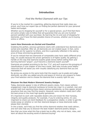 Introduction

                  Find the Perfect Diamond with our Tips

If you’re in the market for a sparkling, glittering diamond that really does you
proud, you’ll love our expert tips on finding the perfect diamond for your personal
tastes and budget.
Whether you’re shopping for yourself or for a special person, you’ll find that there
are some simple rules to follow that will guarantee that you are one hundred
percent satisfied with your purchase. By learning the ins and outs of shopping for
diamonds, you’ll have the best possible chance of success, whether you’re buying
online or offline.


Learn How Diamonds are Sorted and Classified
Grabbing the perfect, precious gemstone starts with understand how diamonds are
sorted and classified. After all, all diamonds are not created equal. In fact, some
diamonds are far superior to others, and this is generally reflected in the asking
price of these shimmering gemstones.
If you’ve noticed that two diamonds of comparable sizes have vastly different price
tags, it’s usually because the pricier gemstone is of higher quality. By getting a
handle on the way that diamond experts grade stones before selling them and
learning diamond “jargon”, you’ll become a diamond expert yourself!
Diamonds are graded according to the four “C’s”, and we’ll examine this grouping of
classifications in one chapter of this free e-book. We’ll also include some helpful
resources that will assist you with visually classifying any diamond that you are
interested in.
By giving you access to the same tools that the experts use to grade and judge
diamonds, we offer you added security and peace of mind as you prepare to make
your final selection and to choose the diamond that is exactly right for you.


Discover the Best Modern Diamond Jewelry Designs
Today, diamonds appear in lots of different jewelry styles, from classic solitaire
engagement rings to diamond necklaces to trendy toe rings! In a nutshell, men and
women both love sporting these classic precious gemstones, so they appear almost
anywhere that you may find fine jewelry. However, some retailers really don’t offer
the best prices or the most high-quality gemstones.
It’s important to work with reputable dealers who are known for their honesty,
integrity and quality products. For example, if you’re ordering online, it’s very
important to check out client feedback for a prospective retailer, in order to get the
inside scoop on whether or not their diamond designs or loose diamonds really
please their clientele.
In this e-book, we’ll help you find the online diamond retailers that really deliver,
and we’ll also help you to discover the best modern diamond jewelry designs.
Now that you know what this free e-book has to offer, why not sit back, relax, and
learn all about the exciting world of diamond buying?
 