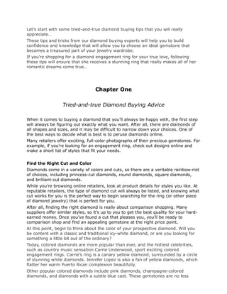 Let’s start with some tried-and-true diamond buying tips that you will really
appreciate…
These tips and tricks from our diamond buying experts will help you to build
confidence and knowledge that will allow you to choose an ideal gemstone that
becomes a treasured part of your jewelry wardrobe.
If you’re shopping for a diamond engagement ring for your true love, following
these tips will ensure that she receives a stunning ring that really makes all of her
romantic dreams come true…




                                   Chapter One

                  Tried-and-true Diamond Buying Advice

When it comes to buying a diamond that you’ll always be happy with, the first step
will always be figuring out exactly what you want. After all, there are diamonds of
all shapes and sizes, and it may be difficult to narrow down your choices. One of
the best ways to decide what is best is to peruse diamonds online.
Many retailers offer exciting, full-color photographs of their precious gemstones. For
example, if you’re looking for an engagement ring, check out designs online and
make a short list of styles that fit your needs.


Find the Right Cut and Color
Diamonds come in a variety of colors and cuts, so there are a veritable rainbow-riot
of choices, including princess-cut diamonds, round diamonds, square diamonds,
and brilliant-cut diamonds.
While you’re browsing online retailers, look at product details for styles you like. At
reputable retailers, the type of diamond cut will always be listed, and knowing what
cut works for you is the perfect way to begin searching for the ring (or other piece
of diamond jewelry) that is perfect for you.
After all, finding the right diamond is really about comparison shopping. Many
suppliers offer similar styles, so it’s up to you to get the best quality for your hard-
earned money. Once you’ve found a cut that pleases you, you’ll be ready to
comparison shop and find an appealing gemstone at the right price point.
At this point, begin to think about the color of your prospective diamond. Will you
be content with a classic and traditional icy-white diamond, or are you looking for
something a little bit out of the ordinary?
Today, colored diamonds are more popular than ever, and the hottest celebrities,
such as country music sensation Carrie Underwood, sport exciting colored
engagement rings. Carrie’s ring is a canary yellow diamond, surrounded by a circle
of stunning white diamonds. Jennifer Lopez is also a fan of yellow diamonds, which
flatter her warm Puerto Rican complexion beautifully.
Other popular colored diamonds include pink diamonds, champagne-colored
diamonds, and diamonds with a subtle blue cast. These gemstones are no less
 