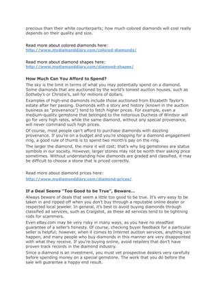precious than their white counterparts; how much colored diamonds will cost really
depends on their quality and size.


Read more about colored diamonds here:
http://www.mydiamonddiary.com/colored-diamonds/


Read more about diamond shapes here:
http://www.mydiamonddiary.com/diamond-shapes/


How Much Can You Afford to Spend?
The sky is the limit in terms of what you may potentially spend on a diamond.
Some diamonds that are auctioned by the world’s toniest auction houses, such as
Sotheby’s or Christie’s, sell for millions of dollars.
Examples of high-end diamonds include those auctioned from Elizabeth Taylor’s
estate after her passing. Diamonds with a story and history (known in the auction
business as “provenance”) tend to fetch higher prices. For example, even a
medium-quality gemstone that belonged to the notorious Duchess of Windsor will
go for very high rates, while the same diamond, without any special provenance,
will never command such high prices.
Of course, most people can’t afford to purchase diamonds with dazzling
provenance. If you’re on a budget and you’re shopping for a diamond engagement
ring, a good rule of thumb is to spend two month’s pay on the ring.
The larger the diamond, the more it will cost; that’s why big gemstones are status
symbols in our society. However, larger stones may not be worth their asking price
sometimes. Without understanding how diamonds are graded and classified, it may
be difficult to choose a stone that is priced correctly.


Read more about diamond prices here:
http://www.mydiamonddiary.com/diamond-prices/


If a Deal Seems “Too Good to be True”, Beware…
Always beware of deals that seem a little too good to be true. It’s very easy to be
taken in and ripped off when you don’t buy through a reputable online dealer or
respected local jeweler. In general, it’s best to avoid buying diamonds through
classified ad services, such as Craigslist, as these ad services tend to be lightning
rods for scammers.
Even eBay.com may be very risky in many ways, as you have no steadfast
guarantee of a seller’s honesty. Of course, checking buyer feedback for a particular
seller is helpful; however, when it comes to Internet auction services, anything can
happen, and many people who buy diamonds in this manner are very disappointed
with what they receive. If you’re buying online, avoid retailers that don’t have
proven track records in the diamond industry.
Since a diamond is an investment, you must vet prospective dealers very carefully
before spending money on a special gemstone. The work that you do before the
sale will guarantee a happy end result.
 