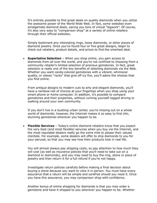It’s entirely possible to find great deals on quality diamonds when you utilize
    the awesome power of the World Wide Web. In fact, some websites even
    amalgamate diamond deals, saving you tons of virtual “legwork”. Of course,
    it’s also very easy to “comparison shop” at a variety of online retailers
    through their official websites.


    Simply bookmark any interesting rings, loose diamonds, or other pieces of
    diamond jewelry. Once you’ve found four or five great designs, begin to
    check out retailers, product details, and prices to find the smartest deal.


   Superlative Selection – When you shop online, you gain access to
    diamonds from all over the world, and you’re not confined to choosing from a
    community retailer’s limited selection of precious gemstones. In fact, great
    selection is really one of the key benefits of selecting diamonds via the Web.
    Whether you want candy-colored gemstones with a vibrant, whimsical
    quality, or classic “rocks” that give off icy fire, you’ll adore the choices that
    you find online.


    From antique designs to modern cuts to arty and elegant diamonds, you’ll
    have a rainbow-riot of choices at your fingertips when you shop using your
    smart phone or home computer. In addition, it’s possible to compare
    gemstones and their properties, without running yourself ragged driving or
    walking around your own community.


    If you don’t live in a bustling urban center, you’re missing out on a whole
    world of diamonds; however, the Internet makes it so easy to find chic,
    stunning gemstones wherever you happen to be.


   Flexible Services – Today’s online diamond retailers know that you expect
    the very best (and most flexible) services when you buy via the Internet, and
    the most reputable dealers really go the extra mile to please their valued
    clientele. For example, some dealers will offer to ship diamonds to you for
    your perusal, so that you may see how their products look in real life.


    You will almost always pay shipping costs, so pay attention to how much they
    will cost (as well as insurance policies that you’ll need to take out on a
    diamond or diamonds), and you may need to buy the ring, stone or piece of
    jewelry and then return it for a full refund if you’re not happy.


    Investigate return policies carefully before making a final decision about
    buying a stone because you want to view it in person. You must have every
    assurance that a return will be simple and carefree should you need it. Once
    you have this assurance, you may comparison shop with confidence.


    Another bonus of online shopping for diamonds is that you may order a
    gemstone and have it shipped to you wherever you happen to be. Whether
 