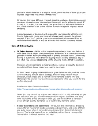 you’re in a Paris hotel or at a tropical resort, you’ll be able to have your item
      express shipped to you almost immediately.


      Of course, there are different types of shipping available, depending on when
      you want to receive your diamond and how much you’re willing to spend. If
      money is no object, it’s safe to say that your diamond will arrive in no time
      flat. Send an email to an online retailer if you have special requests about
      shipping.


      A good purveyor of diamonds will respond to your requests within twenty-
      four to forty-eight hours, and they will always treat you with the utmost
      respect. If you don’t get the great communication that you need from an
      online diamond retailer, it may be a cue to find another company instead.


Cons of Online Buying


     It Takes Longer – While online buying happens faster than ever before, it
      does take a little longer than pointing out a diamond at a community-based
      jeweler and then asking for that piece of jewelry or loose stone. Community
      buying is automatic, while Internet buying means waiting at least a day to
      get what you ordered (depending on the shipping method that you select).

      However, when it comes to a major purchase, such as a beautiful diamond
      gemstone, there should never be a rush to purchase.


      In most cases, buying a diamond from a great online retailer, such as James
      Allen is actually a much better strategy, because they have so much
      selection, great prices, and a staff of online diamond experts who are
      standing by to answer your questions and concerns while you search for the
      perfect diamond.


      Read more about James Allen here:
      http://www.mydiamonddiary.com/james-allen-diamonds-and-jewelry/


      When you buy too quickly in your own neighborhood or city, you may not get
      the best deal, and you may find that you have regrets down the line. Why
      limit yourself to a very small pool when you can choose from a veritable
      ocean of high-quality diamonds via a trustworthy diamond seller.

     Shady Operators and Scammers – Of course, the Internet is a breeding
      ground for all manner of shady operators and scammers, and some of them
      are quite clever when it comes to luring in (and then deceiving) diamond
      buyers. That’s why buying from an individual, rather than a company like
      James Allen, is almost always a bad idea.
 