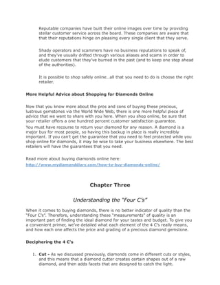 Reputable companies have built their online images over time by providing
      stellar customer service across the board. These companies are aware that
      that their reputations hinge on pleasing every single client that they serve.


      Shady operators and scammers have no business reputations to speak of,
      and they’ve usually drifted through various aliases and scams in order to
      elude customers that they’ve burned in the past (and to keep one step ahead
      of the authorities).


      It is possible to shop safely online…all that you need to do is choose the right
      retailer.


More Helpful Advice about Shopping for Diamonds Online


Now that you know more about the pros and cons of buying these precious,
lustrous gemstones via the World Wide Web, there is one more helpful piece of
advice that we want to share with you here. When you shop online, be sure that
your retailer offers a one hundred percent customer satisfaction guarantee.
You must have recourse to return your diamond for any reason. A diamond is a
major buy for most people, so having this backup in place is really incredibly
important. If you can’t get the guarantee that you need to feel protected while you
shop online for diamonds, it may be wise to take your business elsewhere. The best
retailers will have the guarantees that you need.


Read more about buying diamonds online here:
http://www.mydiamonddiary.com/how-to-buy-diamonds-online/




                                Chapter Three

                       Understanding the “Four C’s”
When it comes to buying diamonds, there is no better indicator of quality than the
“Four C’s”. Therefore, understanding these “measurements” of quality is an
important part of finding the ideal diamond for your tastes and budget. To give you
a convenient primer, we’ve detailed what each element of the 4 C’s really means,
and how each one affects the price and grading of a precious diamond gemstone.


Deciphering the 4 C’s


   1. Cut - As we discussed previously, diamonds come in different cuts or styles,
      and this means that a diamond cutter creates certain shapes out of a raw
      diamond, and then adds facets that are designed to catch the light.
 