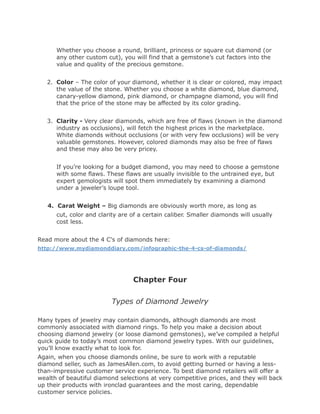 Whether you choose a round, brilliant, princess or square cut diamond (or
      any other custom cut), you will find that a gemstone’s cut factors into the
      value and quality of the precious gemstone.


   2. Color – The color of your diamond, whether it is clear or colored, may impact
      the value of the stone. Whether you choose a white diamond, blue diamond,
      canary-yellow diamond, pink diamond, or champagne diamond, you will find
      that the price of the stone may be affected by its color grading.


   3. Clarity - Very clear diamonds, which are free of flaws (known in the diamond
      industry as occlusions), will fetch the highest prices in the marketplace.
      White diamonds without occlusions (or with very few occlusions) will be very
      valuable gemstones. However, colored diamonds may also be free of flaws
      and these may also be very pricey.


      If you’re looking for a budget diamond, you may need to choose a gemstone
      with some flaws. These flaws are usually invisible to the untrained eye, but
      expert gemologists will spot them immediately by examining a diamond
      under a jeweler’s loupe tool.


   4. Carat Weight – Big diamonds are obviously worth more, as long as
      cut, color and clarity are of a certain caliber. Smaller diamonds will usually
      cost less.


Read more about the 4 C's of diamonds here:
http://www.mydiamonddiary.com/infographic-the-4-cs-of-diamonds/




                                 Chapter Four

                         Types of Diamond Jewelry

Many types of jewelry may contain diamonds, although diamonds are most
commonly associated with diamond rings. To help you make a decision about
choosing diamond jewelry (or loose diamond gemstones), we’ve compiled a helpful
quick guide to today’s most common diamond jewelry types. With our guidelines,
you’ll know exactly what to look for.
Again, when you choose diamonds online, be sure to work with a reputable
diamond seller, such as JamesAllen.com, to avoid getting burned or having a less-
than-impressive customer service experience. To best diamond retailers will offer a
wealth of beautiful diamond selections at very competitive prices, and they will back
up their products with ironclad guarantees and the most caring, dependable
customer service policies.
 