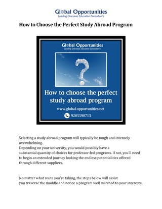 How to Choose the Perfect Study Abroad Program
Selecting a study abroad program will typically be tough and intensely
overwhelming.
Depending on your university, you would possibly have a
substantial quantity of choices for professor-led programs. If not, you'll need
to begin an extended journey looking the endless potentialities offered
through different suppliers.
No matter what route you're taking, the steps below will assist
you traverse the muddle and notice a program well matched to your interests.
 