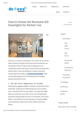 2018/5/9 How to choose the Recessed LED Downlights for Kitchen
https://www.klmlighting.com/choose-recessed-led-downlights-kitchen-use/ 1/7
How to choose the Recessed LED
Downlights for Kitchen Use
Home
Uncategorized
The
kitchen is, in essence, a workspace. For a Clean Yet Functional
Style, Pendants are great and all, but some homeowners are
not big fans of them. They see the hanging xtures as
unnecessary clutter that causes friction with the existing clean
kitchen decor. If you are looking for a cleaner look while
maintaining functionality, try recessed led downlights. They
can be especially great for low ceilings where a hanging
pendant would be too low.
1: The Led Colour Temperature for Kitchen
KLM Lighting suggested 4000k in kitchens to make food colors
look better. Anything over 4000 will give you more realistic
tones, now the kitchen is very modern, So choose the 4000k
light source lls the room with a more natural looking light
and works very well with the colors in the kitchen. The overall
e ect is very e ective and more people are choosing 4000k
color temperature LEDs now for their kitchens than ever
before.
/
Project Show
Support
Information
LED
Light
Source
LED
Driver
Accessories
details
Components
Dissection
Track Light
Accessories
E-Catalogue
Certi cates
Installation
guides
”Best seller ! Recommended
info@klmlighting.com kateklm +86-760-22531020 / +86-18576006066
HOME ABOUT US PRODUCTS SUPPORT
BLOG CONTACT
 