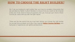 HOW TO CHOOSE THE RIGHT BUILDER?
So, if you are looking for right builder then you have to consider a few points that
are provided by Nation Custom Builders to ensure that you could not be cheated
at the end. Even more to know all questions that you must put up in front of them
so that you could come up with the right results.
These are the few points that you must learn before you choose the right builder
for yourself that provided none other than reputed Nation Custom Builders who
had years of experience and rightful professionals:
 