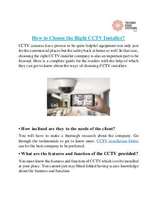 How to Choose the Right CCTV Installer?
CCTV cameras have proven to be quite helpful equipment not only just
for the commercial places but the safety back at home as well. In that case,
choosing the right CCTV installer company is also an important part to be
focused. Here is a complete guide for the readers with the help of which
they can get to know about the ways of choosing CCTV installers:
• How inclined are they to the needs of the client?
You will have to make a thorough research about the company. Go
through the testimonials to get to know more. CCTV installation Dubai
can be the best company to be preferred.
• What are the features and function of the CCTV provided?
You must know the features and function of CCTV which is to be installed
at your place. You cannot just stay blind-folded having scarce knowledge
about the features and function.
 