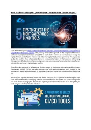 How to Choose the Right CI/CD Tools for Your Salesforce DevOps Project?
Over the last few years, there has been a significant rise in the number of companies using DevOps to
upgrade their Salesforce systems. The primary driver of the growth in the adoption of the novel
software development philosophy is its ability to facilitate the addition of new features to an org in a
rapid, efficient, cost-effective manner with little interruption to business operations. This is possible
as DevOps enables close collaboration between various stakeholders of the Customer Relationship
Management (CRM) system enhancement project and extensive use of automation to reduce human
intervention and ensure high software quality.
One of the key elements of a Salesforce DevOps project is Continuous Integration and Continuous
Deployment (CI/CD). CI/CD is a proven approach that helps automate various tasks involved in the
integration, release and deployment of software to facilitate hassle-free upgrade of the Salesforce
org.
The first (and arguably, the most important) step in executing a CI/CD process is identifying the right
tools. This can be rather challenging, as there are several tools in the market and each claiming to be
the best. Here’s an infographic that lists the aspects you must consider to zero in on the right CI/CD
tools for your Salesforce DevOps initiative.
 