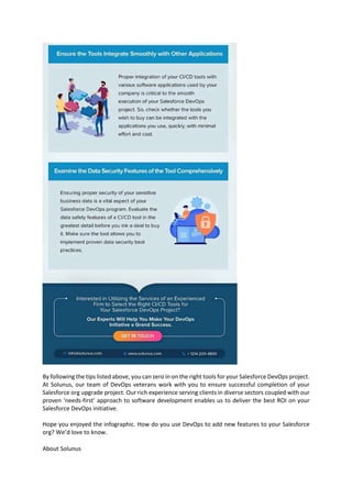By following the tips listed above, you can zero in on the right tools for your Salesforce DevOps project.
At Solunus, our team of DevOps veterans work with you to ensure successful completion of your
Salesforce org upgrade project. Our rich experience serving clients in diverse sectors coupled with our
proven ‘needs-first’ approach to software development enables us to deliver the best ROI on your
Salesforce DevOps initiative.
Hope you enjoyed the infographic. How do you use DevOps to add new features to your Salesforce
org? We’d love to know.
About Solunus
 