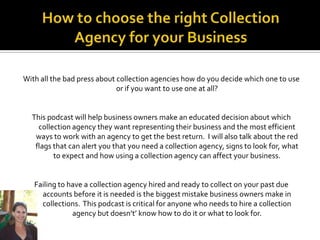 With all the bad press about collection agencies how do you decide which one to use
                             or if you want to use one at all?


  This podcast will help business owners make an educated decision about which
    collection agency they want representing their business and the most efficient
   ways to work with an agency to get the best return. I will also talk about the red
   flags that can alert you that you need a collection agency, signs to look for, what
         to expect and how using a collection agency can affect your business.


   Failing to have a collection agency hired and ready to collect on your past due
     accounts before it is needed is the biggest mistake business owners make in
     collections. This podcast is critical for anyone who needs to hire a collection
               agency but doesn’t’ know how to do it or what to look for.
 