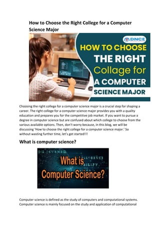 How to Choose the Right College for a Computer
Science Major
Choosing the right college for a computer science major is a crucial step for shaping a
career. The right college for a computer science major provides you with a quality
education and prepares you for the competitive job market. If you want to pursue a
degree in computer science but are confused about which college to choose from the
various available options. Then, don’t worry because, in this blog, we will be
discussing ‘How to choose the right college for a computer science major.’ So
without wasting further time, let’s get started!!!
What is computer science?
Computer science is defined as the study of computers and computational systems.
Computer science is mainly focused on the study and application of computational
 