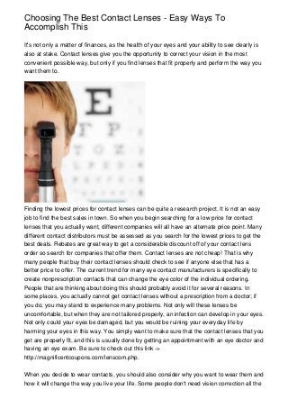 Choosing The Best Contact Lenses - Easy Ways To
Accomplish This
It's not only a matter of finances, as the health of your eyes and your ability to see clearly is
also at stake. Contact lenses give you the opportunity to correct your vision in the most
convenient possible way, but only if you find lenses that fit properly and perform the way you
want them to.

Finding the lowest prices for contact lenses can be quite a research project. It is not an easy
job to find the best sales in town. So when you begin searching for a low price for contact
lenses that you actually want, different companies will all have an alternate price point. Many
different contact distributors must be assessed as you search for the lowest prices to get the
best deals. Rebates are great way to get a considerable discount off of your contact lens
order so search for companies that offer them. Contact lenses are not cheap! That is why
many people that buy their contact lenses should check to see if anyone else that has a
better price to offer. The current trend for many eye contact manufacturers is specifically to
create nonprescription contacts that can change the eye color of the individual ordering.
People that are thinking about doing this should probably avoid it for several reasons. In
some places, you actually cannot get contact lenses without a prescription from a doctor; if
you do, you may stand to experience many problems. Not only will these lenses be
uncomfortable, but when they are not tailored properly, an infection can develop in your eyes.
Not only could your eyes be damaged, but you would be ruining your everyday life by
harming your eyes in this way. You simply want to make sure that the contact lenses that you
get are properly fit, and this is usually done by getting an appointment with an eye doctor and
having an eye exam. Be sure to check out this link ->
http://magnificentcoupons.com/lenscom.php.
When you decide to wear contacts, you should also consider why you want to wear them and
how it will change the way you live your life. Some people don't need vision correction all the

 