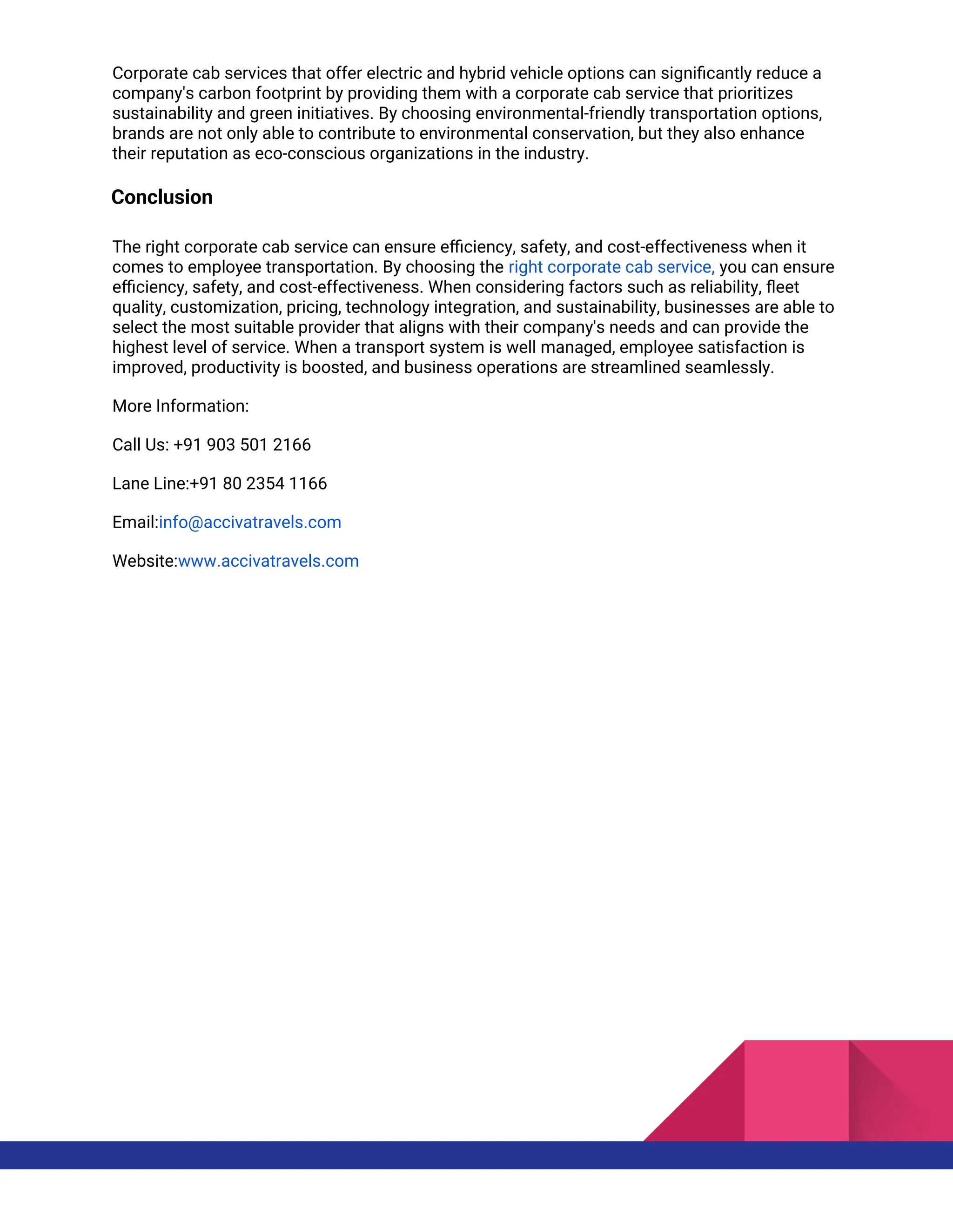 Corporate cab services that offer electric and hybrid vehicle options can significantly reduce a
company's carbon footprint by providing them with a corporate cab service that prioritizes
sustainability and green initiatives. By choosing environmental-friendly transportation options,
brands are not only able to contribute to environmental conservation, but they also enhance
their reputation as eco-conscious organizations in the industry.
Conclusion
The right corporate cab service can ensure efficiency, safety, and cost-effectiveness when it
comes to employee transportation. By choosing the right corporate cab service, you can ensure
efficiency, safety, and cost-effectiveness. When considering factors such as reliability, fleet
quality, customization, pricing, technology integration, and sustainability, businesses are able to
select the most suitable provider that aligns with their company's needs and can provide the
highest level of service. When a transport system is well managed, employee satisfaction is
improved, productivity is boosted, and business operations are streamlined seamlessly.
More Information:
Call Us: +91 903 501 2166
Lane Line:+91 80 2354 1166
Email:info@accivatravels.com
Website:www.accivatravels.com
 