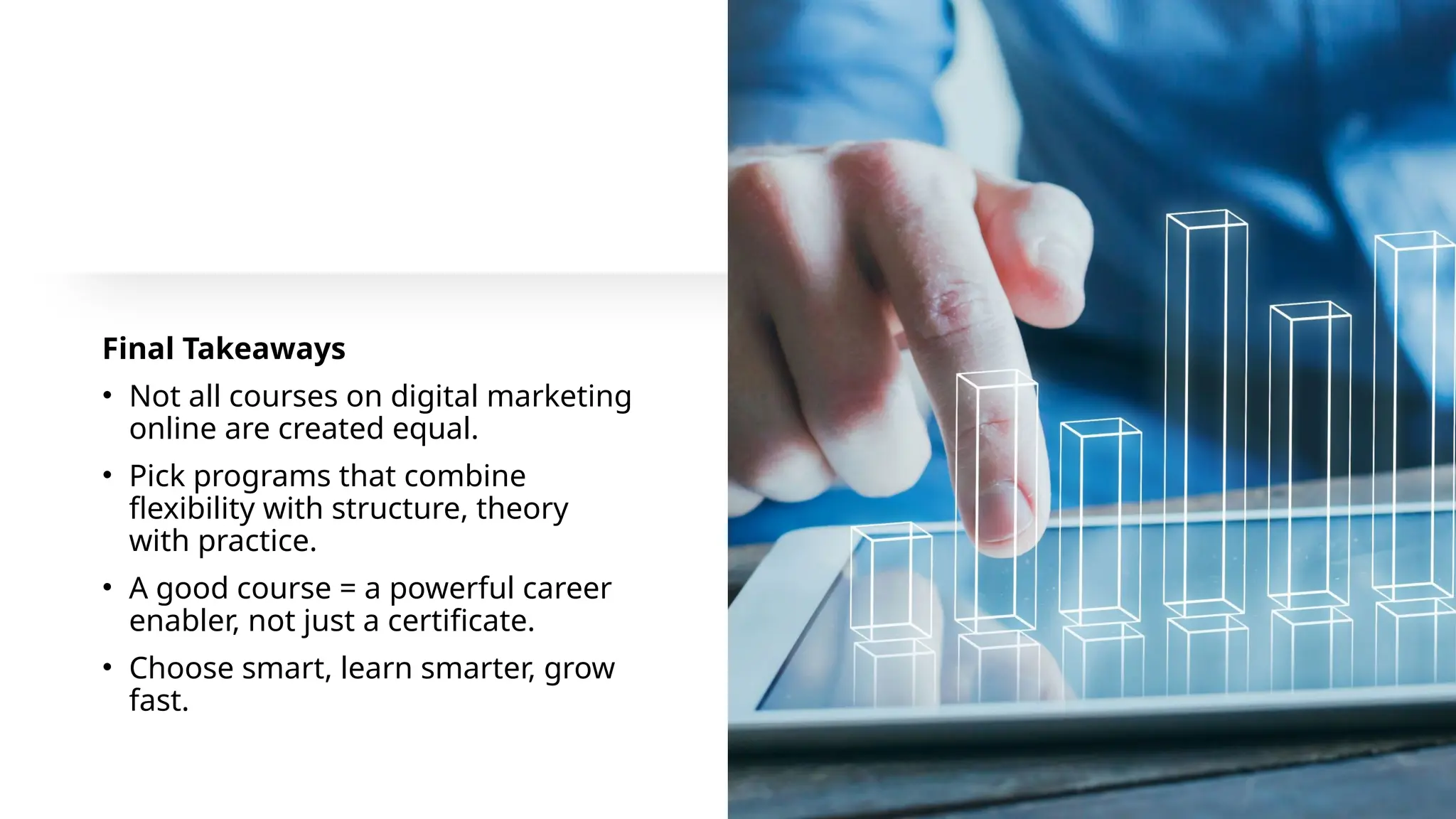 Final Takeaways
• Not all courses on digital marketing
online are created equal.
• Pick programs that combine
flexibility with structure, theory
with practice.
• A good course = a powerful career
enabler, not just a certificate.
• Choose smart, learn smarter, grow
fast.
 