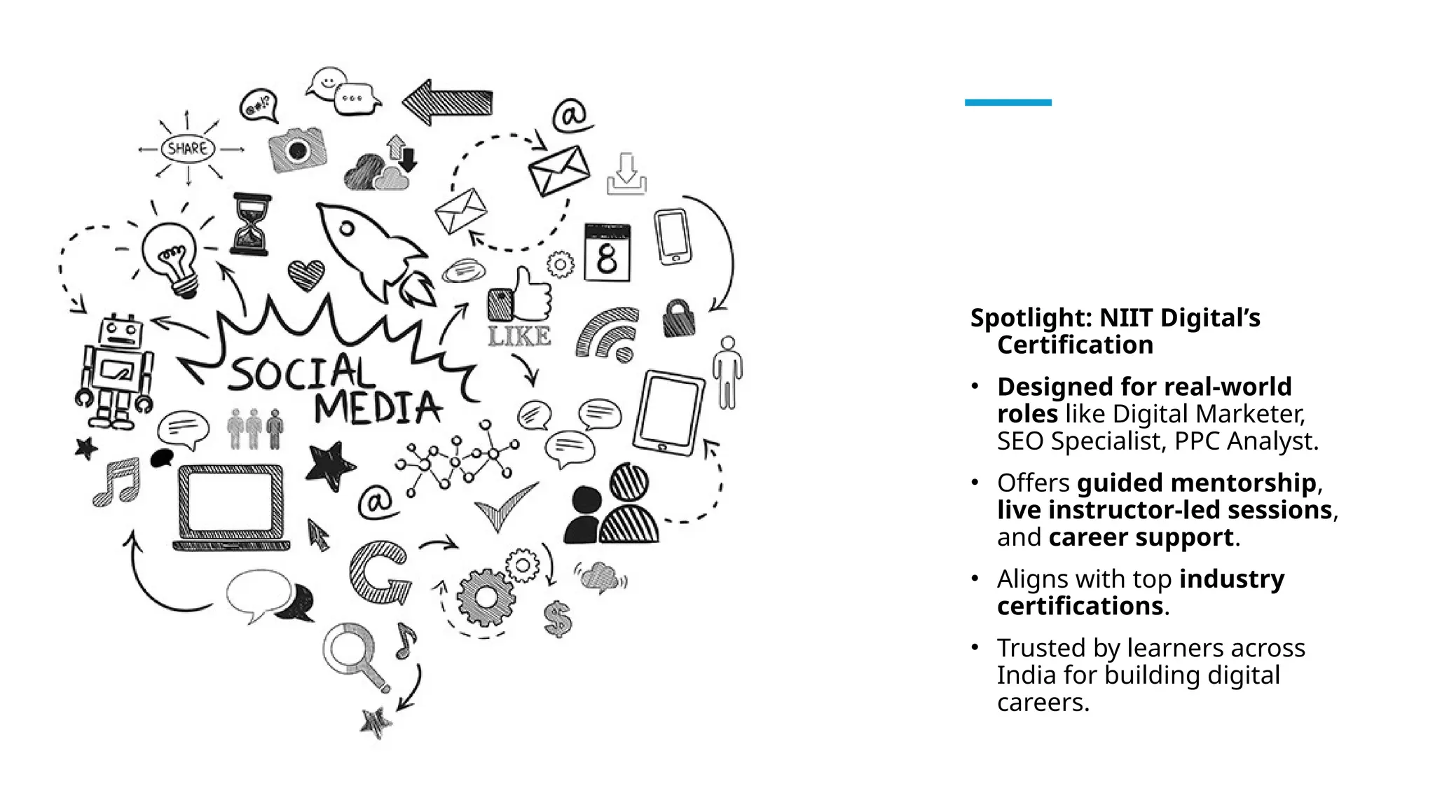 Spotlight: NIIT Digital’s
Certification
• Designed for real-world
roles like Digital Marketer,
SEO Specialist, PPC Analyst.
• Offers guided mentorship,
live instructor-led sessions,
and career support.
• Aligns with top industry
certifications.
• Trusted by learners across
India for building digital
careers.
 