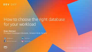 © 2020, Amazon Web Services, Inc. or its affiliates. All rights reserved.
How to choose the right database
for your workload
Boaz Ziniman
Principal Developer Advocate, Amazon Web Service
@ziniman
boaz.ziniman.aws
bziniman
boaz.work
 