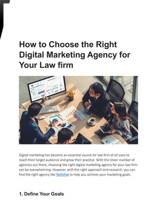 How to Choose the Right
Digital Marketing Agency for
Your Law firm
Digital marketing has become an essential source for law firm of all sizes to
reach their target audience and grow their practice. With the sheer number of
agencies out there, choosing the right digital marketing agency for your law firm
can be overwhelming. However, with the right approach and research, you can
find the right agency like TechiFox to help you achieve your marketing goals.
1. Define Your Goals
 
