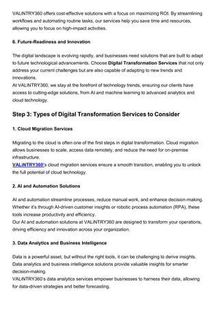 VALiNTRY360 offers cost-effective solutions with a focus on maximizing ROI. By streamlining
workflows and automating routine tasks, our services help you save time and resources,
allowing you to focus on high-impact activities.
6. Future-Readiness and Innovation
The digital landscape is evolving rapidly, and businesses need solutions that are built to adapt
to future technological advancements. Choose Digital Transformation Services that not only
address your current challenges but are also capable of adapting to new trends and
innovations.
At VALiNTRY360, we stay at the forefront of technology trends, ensuring our clients have
access to cutting-edge solutions, from AI and machine learning to advanced analytics and
cloud technology.
Step 3: Types of Digital Transformation Services to Consider
1. Cloud Migration Services
Migrating to the cloud is often one of the first steps in digital transformation. Cloud migration
allows businesses to scale, access data remotely, and reduce the need for on-premise
infrastructure.
VALiNTRY360’s cloud migration services ensure a smooth transition, enabling you to unlock
the full potential of cloud technology.
2. AI and Automation Solutions
AI and automation streamline processes, reduce manual work, and enhance decision-making.
Whether it’s through AI-driven customer insights or robotic process automation (RPA), these
tools increase productivity and efficiency.
Our AI and automation solutions at VALiNTRY360 are designed to transform your operations,
driving efficiency and innovation across your organization.
3. Data Analytics and Business Intelligence
Data is a powerful asset, but without the right tools, it can be challenging to derive insights.
Data analytics and business intelligence solutions provide valuable insights for smarter
decision-making.
VALiNTRY360’s data analytics services empower businesses to harness their data, allowing
for data-driven strategies and better forecasting.
 