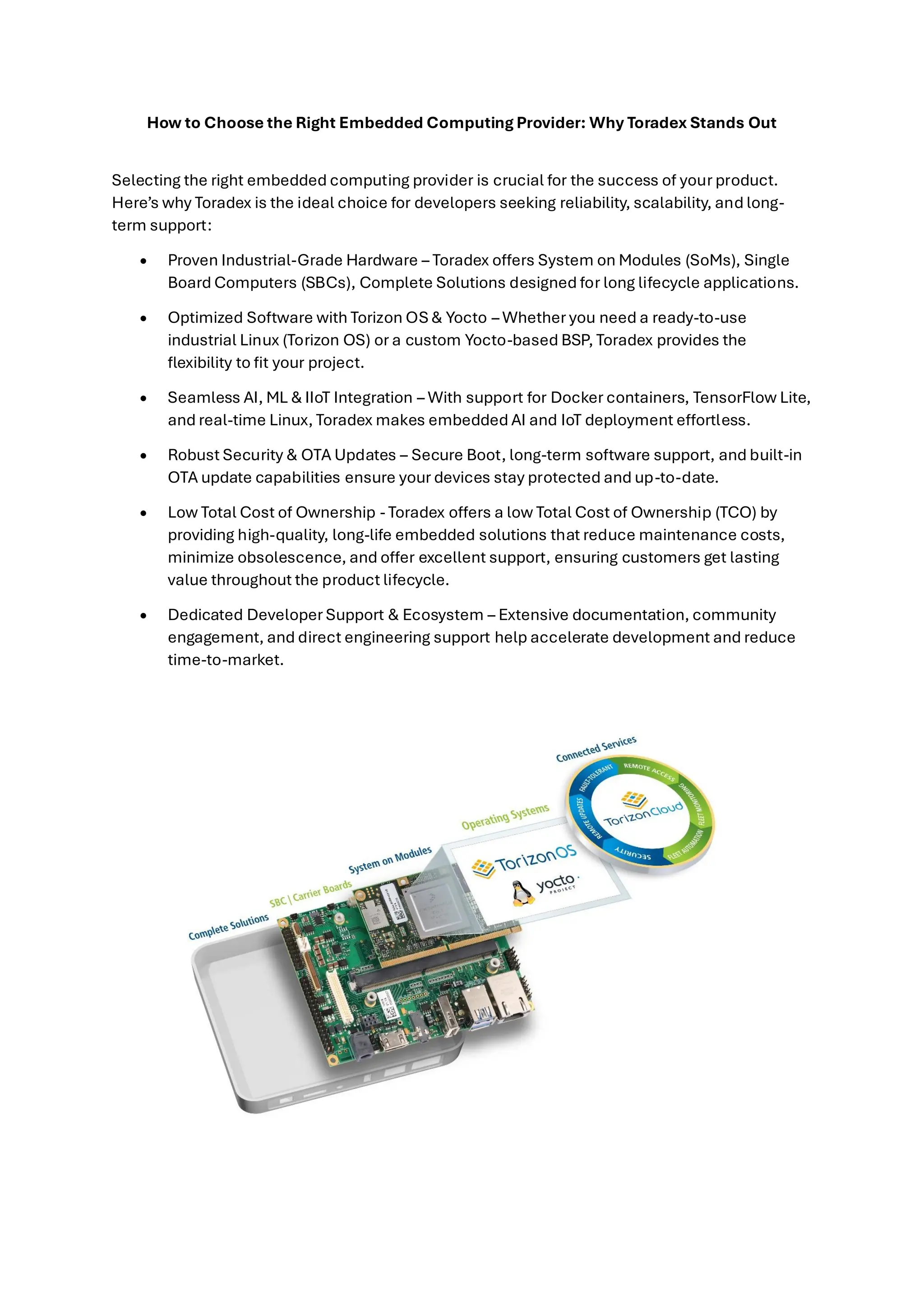 How to Choose the Right Embedded Computing Provider: Why Toradex Stands Out
Selecting the right embedded computing provider is crucial for the success of your product.
Here’s why Toradex is the ideal choice for developers seeking reliability, scalability, and long-
term support:
• Proven Industrial-Grade Hardware – Toradex offers System on Modules (SoMs), Single
Board Computers (SBCs), Complete Solutions designed for long lifecycle applications.
• Optimized Software with Torizon OS & Yocto – Whether you need a ready-to-use
industrial Linux (Torizon OS) or a custom Yocto-based BSP, Toradex provides the
flexibility to fit your project.
• Seamless AI, ML & IIoT Integration – With support for Docker containers, TensorFlow Lite,
and real-time Linux, Toradex makes embedded AI and IoT deployment effortless.
• Robust Security & OTA Updates – Secure Boot, long-term software support, and built-in
OTA update capabilities ensure your devices stay protected and up-to-date.
• Low Total Cost of Ownership - Toradex offers a low Total Cost of Ownership (TCO) by
providing high-quality, long-life embedded solutions that reduce maintenance costs,
minimize obsolescence, and offer excellent support, ensuring customers get lasting
value throughout the product lifecycle.
• Dedicated Developer Support & Ecosystem – Extensive documentation, community
engagement, and direct engineering support help accelerate development and reduce
time-to-market.