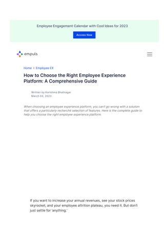 Home ❘ Employee EX
How to Choose the Right Employee Experience
Platform: A Comprehensive Guide
Written by Karishma Bhatnagar
March 03, 2023
When choosing an employee experience platform, you can’t go wrong with a solution
that offers a particularly recherché selection of features. Here is the complete guide to
help you choose the right employee experience platform.
If you want to increase your annual revenues, see your stock prices
skyrocket, and your employee attrition plateau, you need it. But don’t
just settle for ‘anything.’
R&R Engagement Communication Surveys Culture EX Benefits Retention Hybrid Work Performan
R&R Engagement Communication Surveys Culture EX Benefits Retention Hybrid Work Performan
Employee Engagement Calendar with Cool Ideas for 2023
Access Now
 