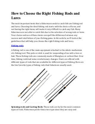 How to Choose the Right Fishing Rods and
Lures
The most important items that a fisherman needs to catch fish are fishing rod
and lures. Choosing the ideal fishing rod starts with the choice of lures, and
not having the right items will make it very difficult to catch any fish. Many
fishermen are not able to catch fish due to the selection of wrong rods or lures.
Your choice and use of these items can spell the difference between any
success and total failure of your fishing game. In this article, we'll look at the
guidelines that will help you choose the right fishing rods and lures.
Fishing rods
A fishing rod is one of the main equipment attached to the whole mechanism
of a fishing tool. This pole or stick is used for suspending a line with a lure or
bait. These fishing rods are commonly made of fiberglass or carbon fiber. Over
time, fishing rods had some revolutionary changes. Users are offered with
different types of rods that are available for different types of fishing. Here are
the few favorite types of fishing rods that fishermen usually used.
Spinning rods and Casting Rods: These rods are by far the most common
types of rods. Fishermen prefer these two type since they are easy and
 