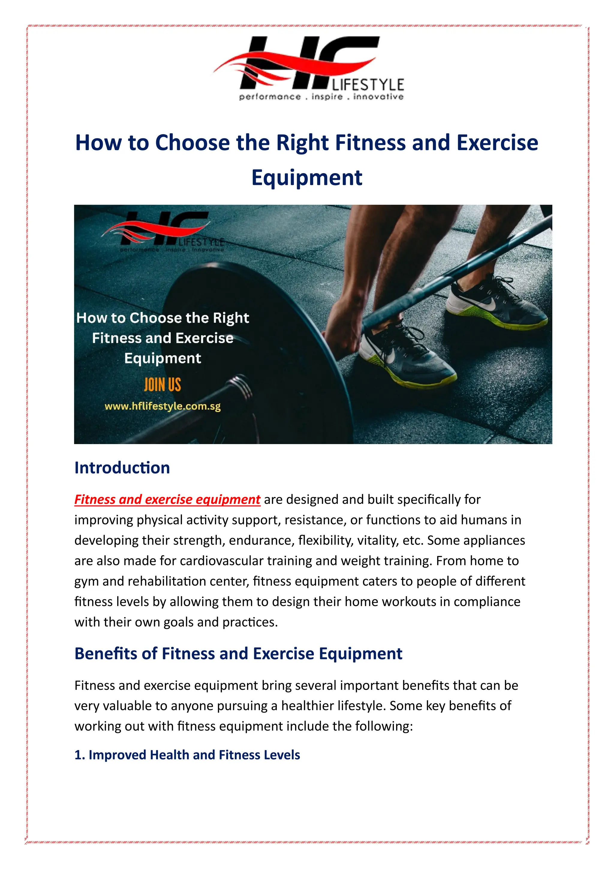 How to Choose the Right Fitness and Exercise
Equipment
Introduction
Fitness and exercise equipment are designed and built specifically for
improving physical activity support, resistance, or functions to aid humans in
developing their strength, endurance, flexibility, vitality, etc. Some appliances
are also made for cardiovascular training and weight training. From home to
gym and rehabilitation center, fitness equipment caters to people of different
fitness levels by allowing them to design their home workouts in compliance
with their own goals and practices.
Benefits of Fitness and Exercise Equipment
Fitness and exercise equipment bring several important benefits that can be
very valuable to anyone pursuing a healthier lifestyle. Some key benefits of
working out with fitness equipment include the following:
1. Improved Health and Fitness Levels
 
