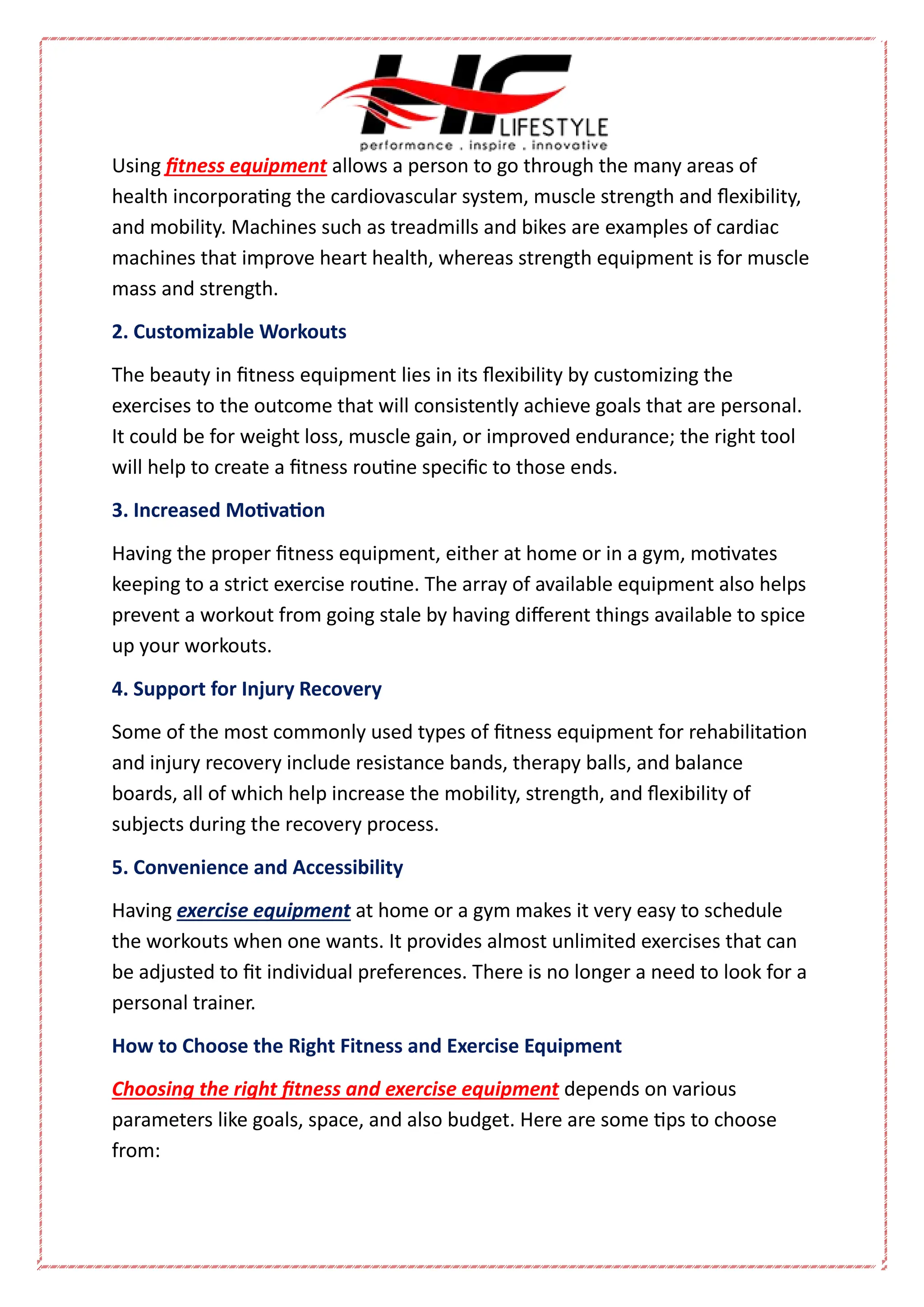 Using fitness equipment allows a person to go through the many areas of
health incorporating the cardiovascular system, muscle strength and flexibility,
and mobility. Machines such as treadmills and bikes are examples of cardiac
machines that improve heart health, whereas strength equipment is for muscle
mass and strength.
2. Customizable Workouts
The beauty in fitness equipment lies in its flexibility by customizing the
exercises to the outcome that will consistently achieve goals that are personal.
It could be for weight loss, muscle gain, or improved endurance; the right tool
will help to create a fitness routine specific to those ends.
3. Increased Motivation
Having the proper fitness equipment, either at home or in a gym, motivates
keeping to a strict exercise routine. The array of available equipment also helps
prevent a workout from going stale by having different things available to spice
up your workouts.
4. Support for Injury Recovery
Some of the most commonly used types of fitness equipment for rehabilitation
and injury recovery include resistance bands, therapy balls, and balance
boards, all of which help increase the mobility, strength, and flexibility of
subjects during the recovery process.
5. Convenience and Accessibility
Having exercise equipment at home or a gym makes it very easy to schedule
the workouts when one wants. It provides almost unlimited exercises that can
be adjusted to fit individual preferences. There is no longer a need to look for a
personal trainer.
How to Choose the Right Fitness and Exercise Equipment
Choosing the right fitness and exercise equipment depends on various
parameters like goals, space, and also budget. Here are some tips to choose
from:
 